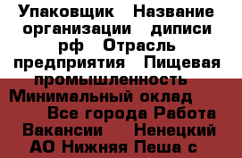 Упаковщик › Название организации ­ диписи.рф › Отрасль предприятия ­ Пищевая промышленность › Минимальный оклад ­ 17 000 - Все города Работа » Вакансии   . Ненецкий АО,Нижняя Пеша с.